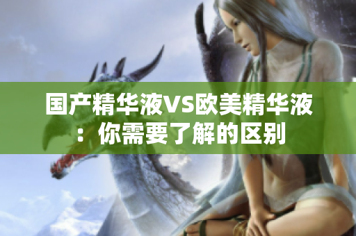 国产精华液VS欧美精华液：你需要了解的区别