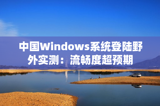 中国Windows系统登陆野外实测：流畅度超预期