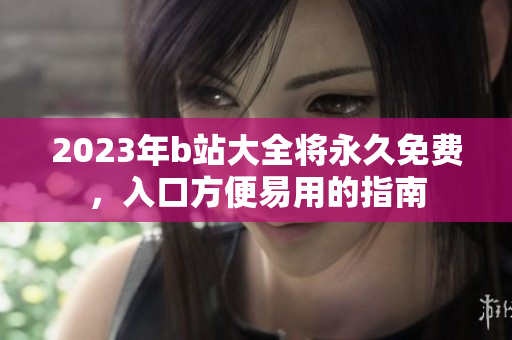 2023年b站大全将永久免费，入口方便易用的指南