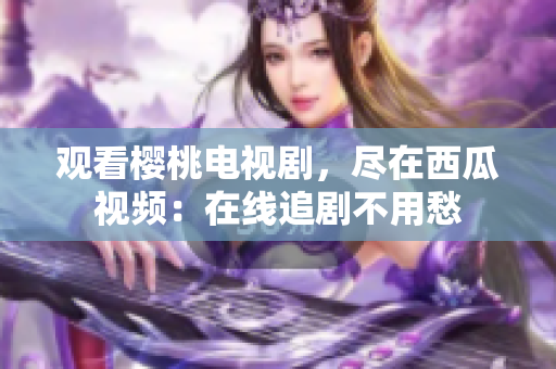观看樱桃电视剧，尽在西瓜视频：在线追剧不用愁