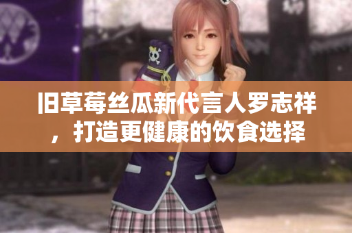 旧草莓丝瓜新代言人罗志祥，打造更健康的饮食选择