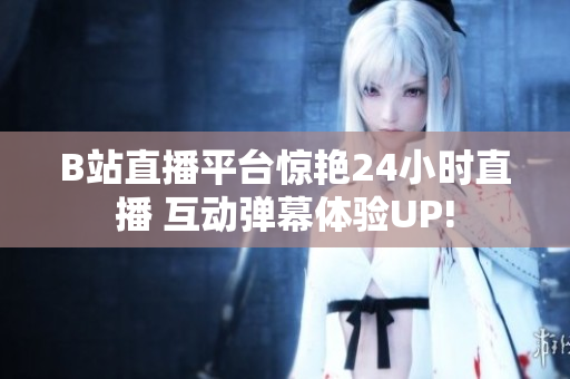 B站直播平台惊艳24小时直播 互动弹幕体验UP!