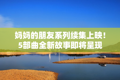 妈妈的朋友系列续集上映！5部曲全新故事即将呈现