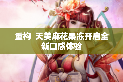 重构  天美麻花果冻开启全新口感体验