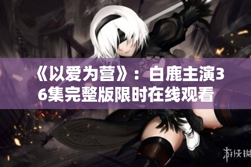 《以爱为营》：白鹿主演36集完整版限时在线观看