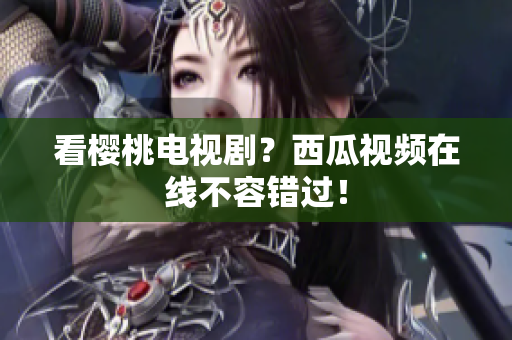 看樱桃电视剧？西瓜视频在线不容错过！