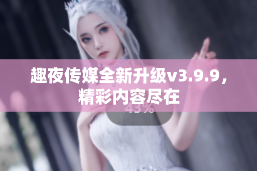 趣夜传媒全新升级v3.9.9，精彩内容尽在