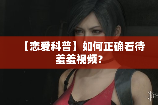 【恋爱科普】如何正确看待羞羞视频？