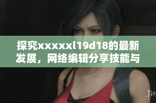 探究xxxxxl19d18的最新发展，网络编辑分享技能与经验