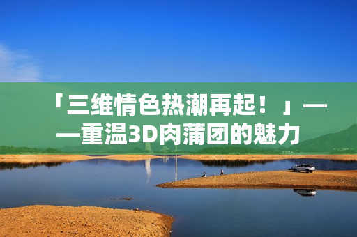 「三维情色热潮再起！」——重温3D肉蒲团的魅力