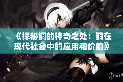 《探秘铜的神奇之处：铜在现代社会中的应用和价值》