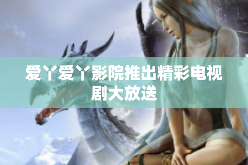 爱丫爱丫影院推出精彩电视剧大放送