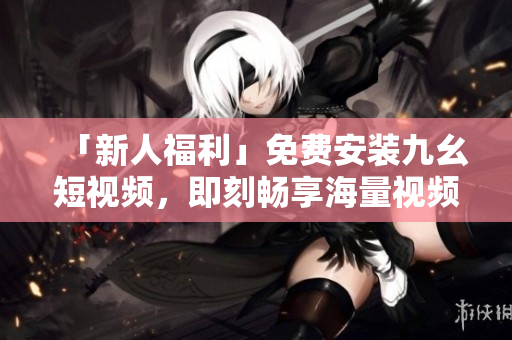 「新人福利」免费安装九幺短视频，即刻畅享海量视频！