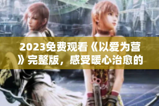 2023免费观看《以爱为营》完整版，感受暖心治愈的网络剧
