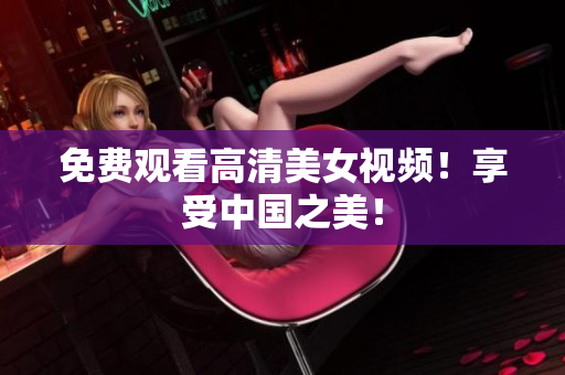 免费观看高清美女视频！享受中国之美！