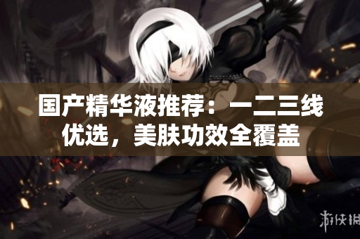 国产精华液推荐：一二三线优选，美肤功效全覆盖