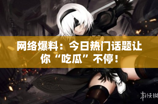 网络爆料：今日热门话题让你“吃瓜”不停！
