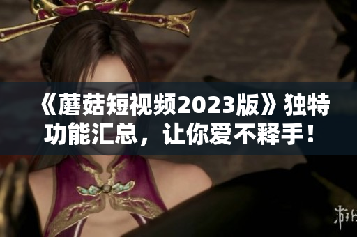 《蘑菇短视频2023版》独特功能汇总，让你爱不释手！