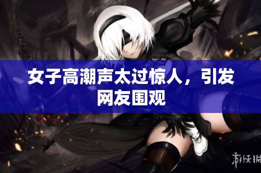 女子高潮声太过惊人，引发网友围观