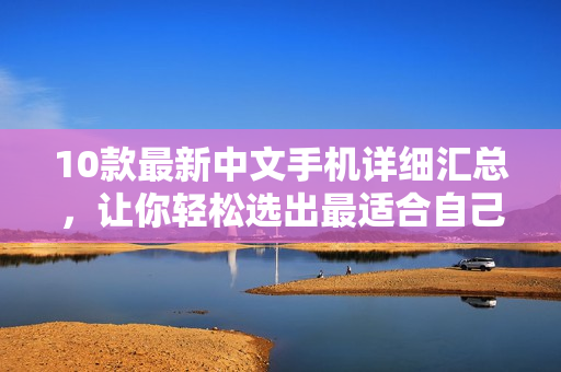 10款最新中文手机详细汇总，让你轻松选出最适合自己的手机！