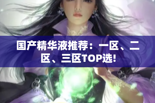 国产精华液推荐：一区、二区、三区TOP选!