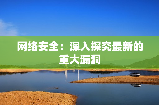 网络安全：深入探究最新的重大漏洞