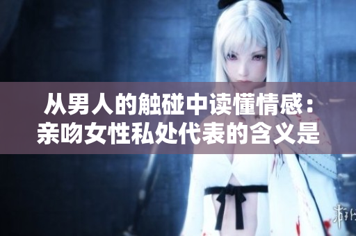 从男人的触碰中读懂情感：亲吻女性私处代表的含义是什么？