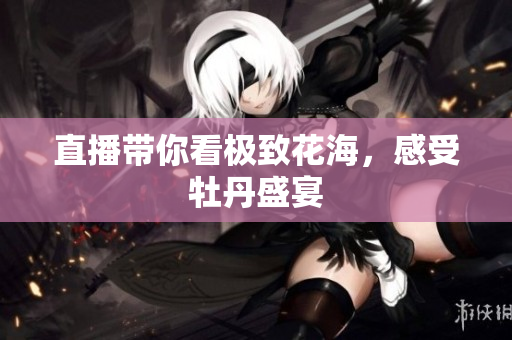 直播带你看极致花海，感受牡丹盛宴