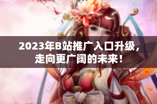 2023年B站推广入口升级，走向更广阔的未来！