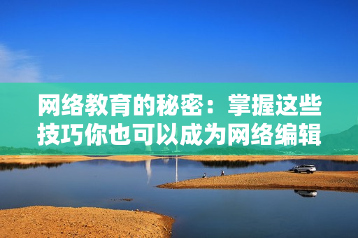 网络教育的秘密：掌握这些技巧你也可以成为网络编辑