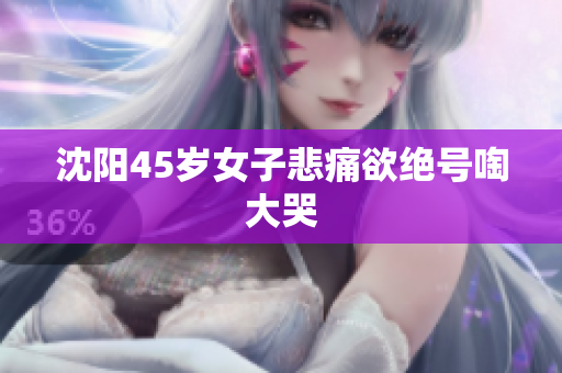 沈阳45岁女子悲痛欲绝号啕大哭