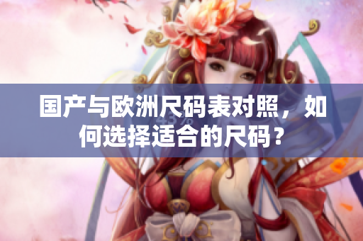 国产与欧洲尺码表对照，如何选择适合的尺码？
