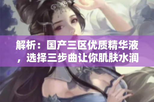 解析：国产三区优质精华液，选择三步曲让你肌肤水润亮泽