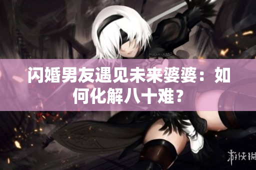 闪婚男友遇见未来婆婆：如何化解八十难？
