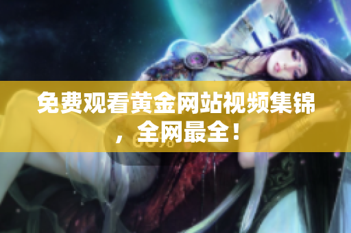 免费观看黄金网站视频集锦，全网最全！