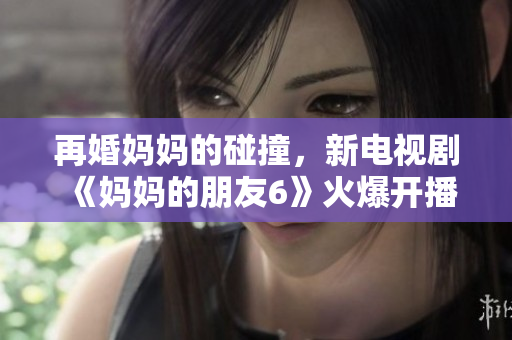 再婚妈妈的碰撞，新电视剧《妈妈的朋友6》火爆开播