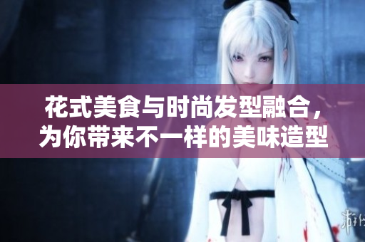 花式美食与时尚发型融合，为你带来不一样的美味造型体验