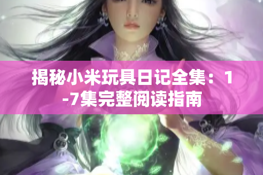 揭秘小米玩具日记全集：1-7集完整阅读指南