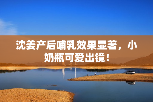 沈姜产后哺乳效果显著，小奶瓶可爱出镜！
