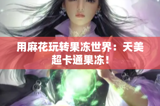 用麻花玩转果冻世界：天美超卡通果冻！