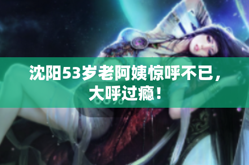 沈阳53岁老阿姨惊呼不已，大呼过瘾！