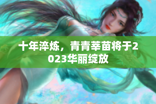 十年淬炼，青青莘苗将于2023华丽绽放