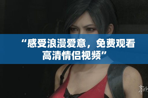 “感受浪漫爱意，免费观看高清情侣视频”