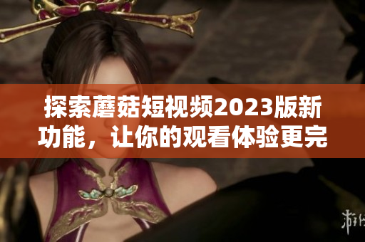 探索蘑菇短视频2023版新功能，让你的观看体验更完美
