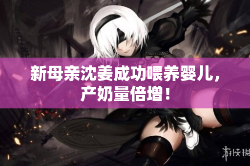 新母亲沈姜成功喂养婴儿，产奶量倍增！