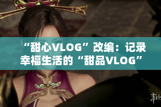 “甜心VLOG”改编：记录幸福生活的“甜品VLOG”