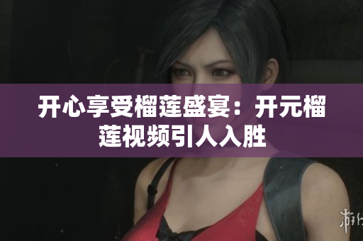 开心享受榴莲盛宴：开元榴莲视频引人入胜
