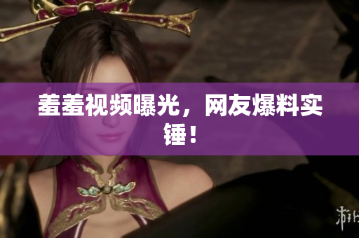 羞羞视频曝光，网友爆料实锤！
