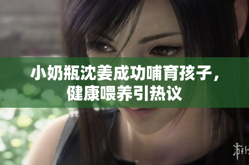 小奶瓶沈姜成功哺育孩子，健康喂养引热议