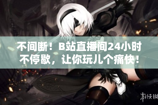 不间断！B站直播间24小时不停歇，让你玩儿个痛快！